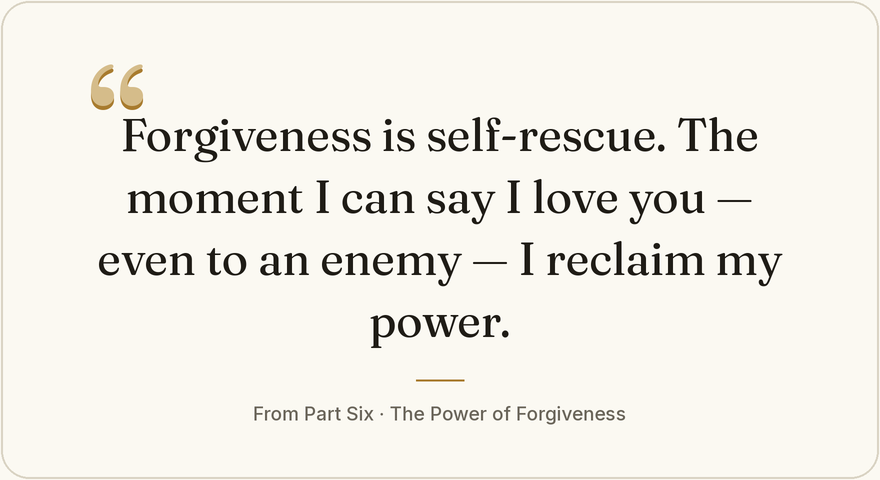 Forgiveness is self-rescue. The moment I can say I love you — even to an enemy — I reclaim my power. From Part Six, The Power of Forgiveness.